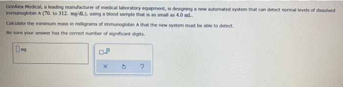 GenAlex Medical, a leading manufacturer of medical laboratory equipment, is designing a new automated systen that can detect normal levels of dissolved
immunoglobin A (70. to 312. mg/dL), using a blood sample that is as small as 4.0 ml.
Calculate the minimum mass in milligrams of immunoglobin A that the new system must be able to detect.
Be sure your answer has the correct number of significant digits.
mg
