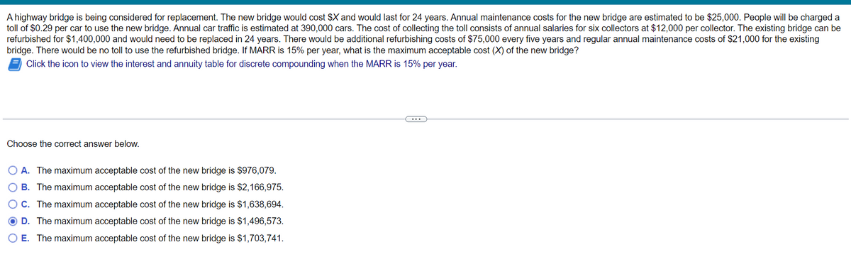 A highway bridge is being considered for replacement. The new bridge would cost $X and would last for 24 years. Annual maintenance costs for the new bridge are estimated to be $25,000. People will be charged a
toll of $0.29 per car to use the new bridge. Annual car traffic is estimated at 390,000 cars. The cost of collecting the toll consists of annual salaries for six collectors at $12,000 per collector. The existing bridge can be
refurbished for $1,400,000 and would need to be replaced in 24 years. There would be additional refurbishing costs of $75,000 every five years and regular annual maintenance costs of $21,000 for the existing
bridge. There would be no toll to use the refurbished bridge. If MARR is 15% per year, what is the maximum acceptable cost (X) of the new bridge?
Click the icon to view the interest and annuity table for discrete compounding when the MARR is 15% per year.
Choose the correct answer below.
A. The maximum acceptable cost of the new bridge is $976,079.
O B. The maximum acceptable cost of the new bridge is $2,166,975.
OC. The maximum acceptable cost of the new bridge is $1,638,694.
O D. The maximum acceptable cost of the new bridge is $1,496,573.
O E. The maximum acceptable cost of the new bridge is $1,703,741.
