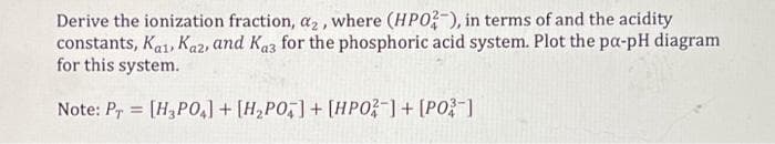 Derive the ionization fraction, a2, where (HPO-), in terms of and the acidity
constants, Ka1, Kaz, and Kaz for the phosphoric acid system. Plot the pa-pH diagram
for this system.
Note: Pr = [H3PO,) + [H,PO,] + [HPO-]+ [PO?-1
%3D
