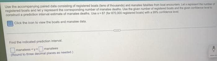 Use the accompanying paired data consisting of registered boats (tens of thousands) and manatee fatalities from boat encounters. Let x represent the number of
registered boats and let y represent the corresponding number of manatee deaths. Use the given number of registered boats and the given confidence level to
construct a prediction interval estimate of manatee deaths. Use x= 87 (for 870,000 registered boats) with a 99% confidence level.
Click the icon to view the boats and manatee data.
Find the indicated prediction interval.
manatees <y< manatees
(Round to three decimal places as needed.)
