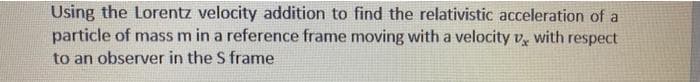 Using the Lorentz velocity addition to find the relativistic acceleration of a
particle of mass m in a reference frame moving with a velocity v, with respect
to an observer in the S frame
