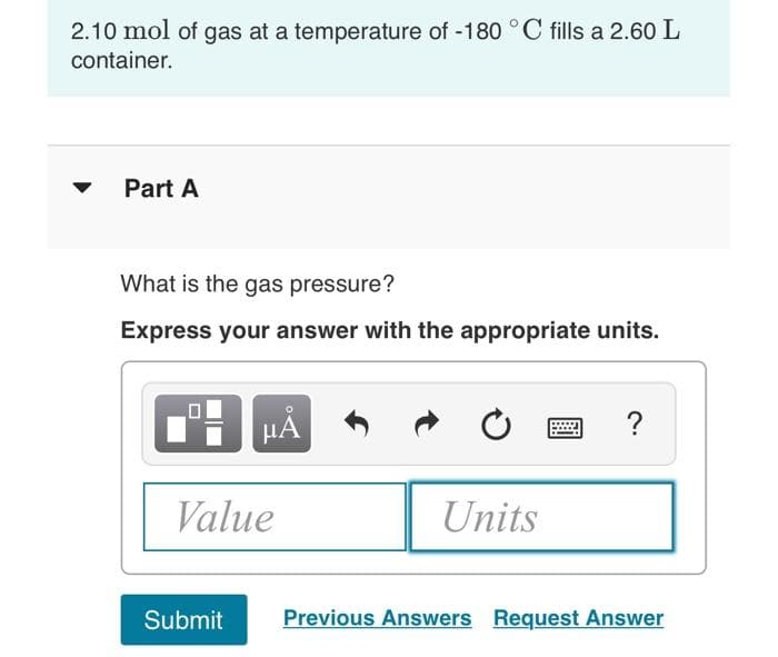 2.10 mol of gas at a temperature of -180 °C fills a 2.60 L
container.
Part A
What is the gas pressure?
Express your answer with the appropriate units.
HẢ
Value
Units
Submit
Previous Answers Request Answer
