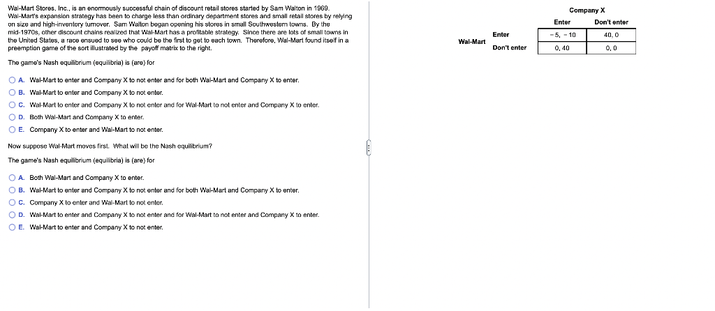 Wal-Mart Stores, Inc., is an enomously successful chain of discount retail stores started by Sam Walton in 1969.
Wal-Mart's expansion strategy has been to charge less than ordinary department stores and small retail stores by relylng
on size and high-irnventory turmover. Sam Walton began opening his stores in small Southwestern towns. By the
mid-1970s, other discount chains realized that Wal-Mart has a profitable strategy. Since there are lots of small towns in
the United States, a race ensued to see who could be the first to get to each town. Therefore, Wal-Mart found itself in a
preemption game of the sort illustrated by the payoff matrix to the right.
Company X
Enter
Don't enter
Enter
-5, - 10
40, 0
Wal-Mart
Don't enter
0, 40
0,0
The game's Nash equilibrium (squilibria) is (are) for
O A. Wal-Mart to enter and Company X to not enter and for both Wal-Mart and Company X to enter.
O B. Wal-Mart to enter and Company X to not enter.
OC. Wal-Mart to enter and Company X to not enter and for Wal-Mart to not enter and Company X to enter.
O D. Both Wal-Mart and Company X to enter.
O E. Company X to enter and Wal-Mart to not enter.
Now suppose Wal-Mart moves first. What will be the Nash equilibrium?
The game's Nash equilibrium (equilibria) is (are) for
O A. Both Wal-Mart and Company X to enter.
O B. Wal-Mart to enter and Company X to not enter and for both Wal-Mart and Company X to enter.
Oc. Company X to enter and Wal-Mart to not enter.
O D. Wal-Mart to enter and Company X to not enter and for Wal-Mart to not enter and Company X to enter.
O E. Wal-Mart to enter and Company X to not enter.
