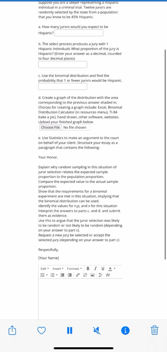 Suppose you are a lawyer representing a Hispanic
individual in a criminal trial. Twelve jurors are
randomly selected by the state from a population
that you know to be 45% Hispanic.
a. How many jurors would you expect to be
Hispanic?
b. The select process produces a jury with 1
Hispanic individuals What proportion of the jury is
Hispanic? (Enter your answer as a decimal, rounded
to four decimal places)
c. Use the binomial distribution and find the
probability that 1 or fewer jurors would be Hispanic.
d. Create a graph of the distribution with the area
corresponding to the previous answer shaded in.
Choices for creating a graph include: Excel, Binomial
Distribution Calculator (in resources menu), TI-84
(take a pic), hand drawn, other software, websites.
Upload your finished graph below.
Choose File No file chosen
e. Use Statistics to make an argument to the court
on behalf of your client. Structure your essay as a
paragraph that contains the following:
Your Honor,
Explain why random sampling in this situation of
juror selection relates the expected sample
proportion to the population proportion.
Compare the expected value to the actual sample
proportion.
Show that the requirements for a binomial
experiment are met
the binomial distribution can be used.
this situation, implying that
Identify the values for n,p, and x for this situation
Interpret the answers to parts c. and d. and submit
them as evidence.
Use this to argue that the juror selection was likely
to be random or not likely to be random (depending
on your answer to part c).
Request a new jury be selected or accept the
selected jury (depending on your answer to part c)
Respectfully,
[Your Name]
Edit - Insert
Formats
BIUA
E- E- I
i
%3D
