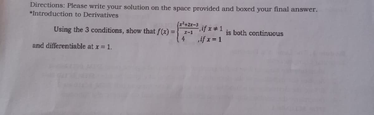 Directions: Please write your solution on the space provided and boxed your final answer.
*Introduction to Derivatives
(x²+2x-3
e,if x#1
if x = 1
Using the 3 conditions, show that f(x) =
is both continuous
x-1
4
and differentiable at x = 1.
