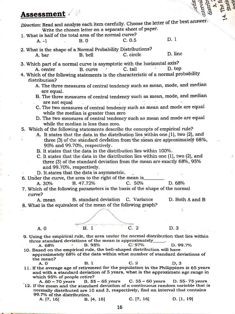 Assessment
Direction: Read and analyze each item carefully. Choose the letter of the best answer.
Write the chosen letter on a separate sheet of paper.
1. What is half of the total area of the normal curve?
В. О
А. -1
С. О.5
D. 1
2. What is the shape of a Normal Probability Distributions?
В. bell
A. bar
C. circle
D. line
3. Which part of a normal curve is asymptotic with the horizontal axis?
В. curve
A. center
C. tail
D. top
4. Which of the following statements is the characteristic of a normal probability
distribution?
A. The three measures of central tendency such as mean, mode, and median
are equal.
B. The three measures of central tendency such as mean, mode, and median
are not equal
C. The two measures of central tendency such as mean and mode are equal
while the median is greater than zero
D. The two measures of central tendency such as mean and mode are equal
while the median is less than zero.
5. Which of the following statements describe the concepts of empirical rule?
A. It states that the data in the distribution lies within one (1), two (2), and
three (3) of the standard devlation from the mean are approximately 68%,
95% and 99.70%, respectively.
B. It states that the data in the distribution lies within 100%.
C. It states that the data in the distribution lies within one (1), two (2), and
three (3) of the standard deviation from the mean are exactly 68%, 95%
and 99.70%, respectively.
D. It.states that the data is asymmetric.
6. Under the curve, the area to the right of the mean is
B. 47.72%
А. 30%
С. 50%
D. 68%
7. Which of the following parameters is the basis of the shape of the normal
curve?
B. standard deviation
8. What is the equivalent of the mean of the following graph?
A. mean
C. Variance
D. Both A and B
A. 0
В. 1
С. 2
D. 3
9. Using the empirical rule, the area under the normal distribution that lies within
three standard deviations of the mean is approximately
A. 68%
В. 95%
C: 97%
D. 99.7%
10. Based on the empirical rule, the bell-shaped distribution will have
approximately 68% of the data within what number of standard deviations of
the mean?
A. Ο
В. 1
С. 2
D, 3
11. If the average age of retirement for the population in the Philippines is 65 years
and with a standard deviation of 5 years, what is the approximate age range in
which 95% of people retire?
A. .60 – 70 years
B. 55 – 65 years
C. 55 - 60 years
D. 55- 75 years
`12. Įf the mean and the standard deviation of a continuous random variable that is
normally distributed are 10 and 3, respectively, find an interval that contains
99.7% of the distribution.
А. [7, 16]
В. (4, 16]
С. (7, 16]
D. [1, 19]
16
ordir
interval
distrib
A. 2
14. The fir
Statis
