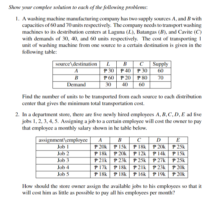 Show your complee solution to each of the following problems:
1. A washing machine manufacturing company has two supply sources A, and B with
capacities of 60 and 70 units respectively. The company needs to transport washing
machines to its destribution centers at Laguna (L), Batangas (B), and Cavite (C)
with demands of 30, 40, and 60 units respectively. The cost of transporting 1
unit of washing machine from one source to a certain destination is given in the
following table:
source destination
A
B
Demand
L B
P 30
P 60
30
assignment employee
Job 1
Job 2
Job 3
Job 4
Job 5
Find the number of units to be transported from each source to each distribution
center that gives the minimum total transportation cost.
P40
P 20
40
2. In a department store, there are five newly hired employees A, B, C, D, E ad five
jobs 1, 2, 3, 4, 5. Assigning a job to a certain employee will cost the owner to pay
that employee a monthly salary shown in he table below.
A B
P 20k
P18k
P21k
P 17k
P 18k
C
P 30
P 15k
P 20k
P23k
P80
60
P 18k
P 18k
Supply
60
70
DE
P25k
P 15k
P25k
P 20k
P20k
C
P 18k
P20k
P12k
P 14k
P25k
P27k
P21k
P23k
P 16k P 19k
How should the store owner assign the available jobs to his employees so that it
will cost him as little as possible to pay all his employees per month?