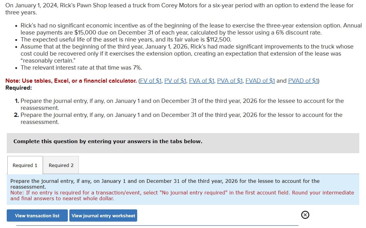 On January 1, 2024, Rick's Pawn Shop leased a truck from Corey Motors for a six-year period with an option to extend the lease for
three years.
• Rick's had no significant economic incentive as of the beginning of the lease to exercise the three-year extension option. Annual
lease payments are $15,000 due on December 31 of each year, calculated by the lessor using a 6% discount rate.
• The expected useful life of the asset is nine years, and its fair value is $112,500.
Assume that at the beginning of the third year, January 1, 2026, Rick's had made significant improvements to the truck whose
cost could be recovered only if it exercises the extension option, creating an expectation that extension of the lease was
"reasonably certain."
• The relevant interest rate at that time was 7%.
Note: Use tables, Excel, or a financial calculator. (FV of $1, PV of $1, FVA of $1. PVA of $1. FVAD of $1 and PVAD of $1)
Required:
1. Prepare the journal entry, if any, on January 1 and on December 31 of the third year, 2026 for the lessee to account for the
reassessment.
2. Prepare the journal entry, if any, on January 1 and on December 31 of the third year, 2026 for the lessor to account for the
reassessment.
Complete this question by entering your answers in the tabs below.
Required 1 Required 2
Prepare the journal entry, if any, on January 1 and on December 31 of the third year, 2026 for the lessee to account for the
reassessment.
Note: If no entry is required for a transaction/event, select "No journal entry required" in the first account field. Round your intermediate
and final answers to nearest whole dollar.
View transaction list
View journal entry worksheet