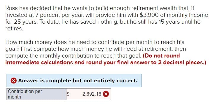 Ross has decided that he wants to build enough retirement wealth that, if
invested at 7 percent per year, will provide him with $3,900 of monthly income
for 25 years. To date, he has saved nothing, but he still has 15 years until he
retires.
How much money does he need to contribute per month to reach his
goal? First compute how much money he will need at retirement, then
compute the monthly contribution to reach that goal. (Do not round
intermediate calculations and round your final answer to 2 decimal places.)
Answer is complete but not entirely correct.
Contribution per
$
2,892.18 X
month