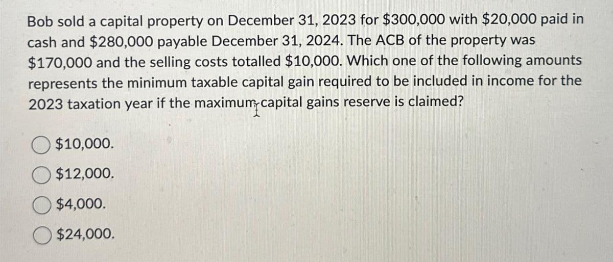 Bob sold a capital property on December 31, 2023 for $300,000 with $20,000 paid in
cash and $280,000 payable December 31, 2024. The ACB of the property was
$170,000 and the selling costs totalled $10,000. Which one of the following amounts
represents the minimum taxable capital gain required to be included in income for the
2023 taxation year if the maximum capital gains reserve is claimed?
$10,000.
$12,000.
$4,000.
$24,000.