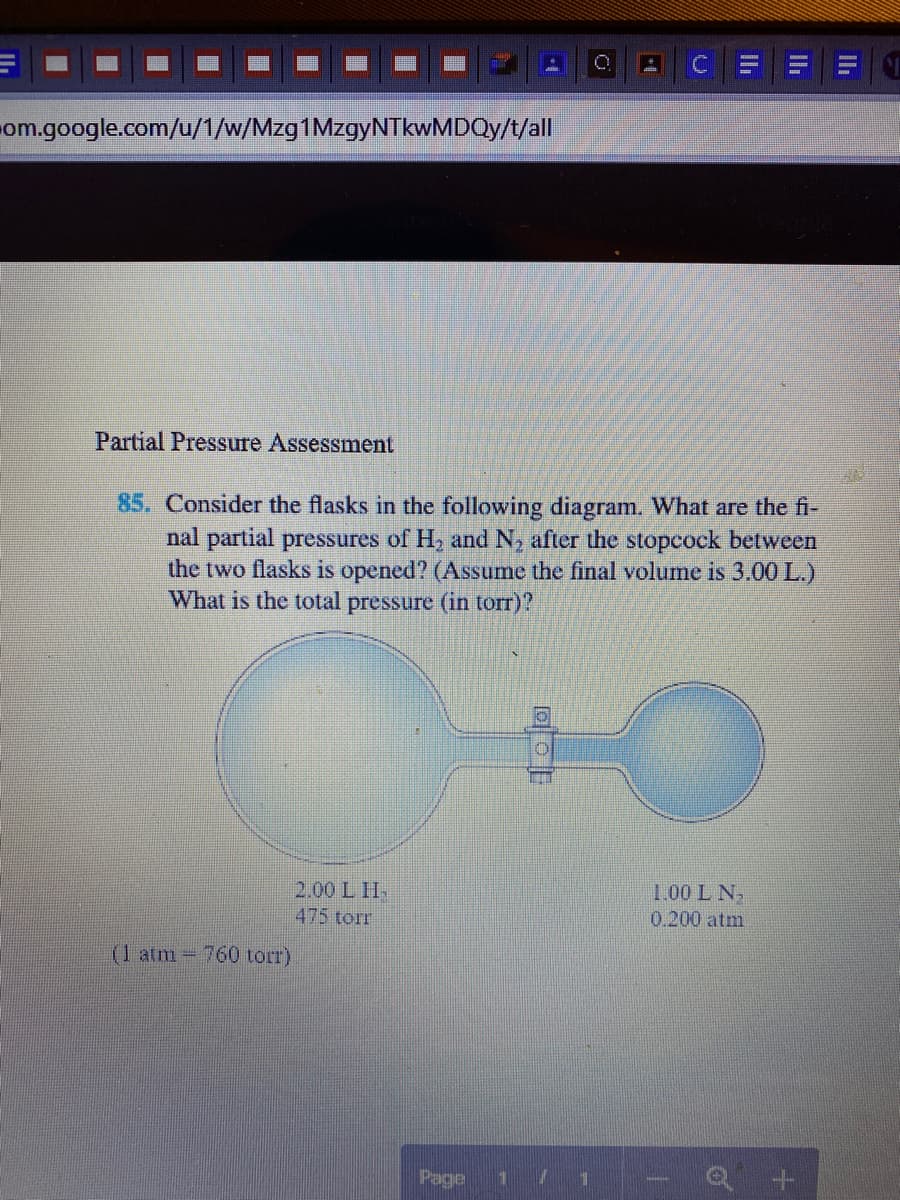 om.google.com/u/1/w/Mzg1MzgyNTkwMDQy/t/all
Partial Pressure Assessment
85. Consider the flasks in the following diagram. What are the fi-
nal partial pressures of H, and N, after the stopcock between
the two flasks is opened? (Assume the final volume is 3.00 L.)
What is the total pressure (in torr)?
2.00 L H-
1.00 L N,
475 torr
0.200 atm.
(1 atm- 760 torr)
Page
