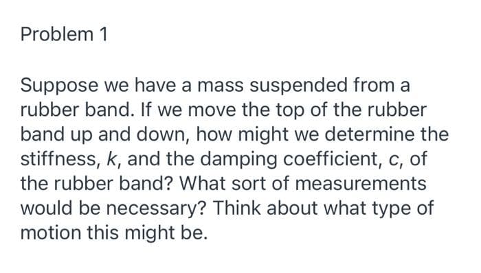 Problem 1
Suppose we have a mass suspended from a
rubber band. If we move the top of the rubber
band up and down, how might we determine the
stiffness, k, and the damping coefficient, c, of
the rubber band? What sort of measurements
would be necessary? Think about what type of
motion this might be.