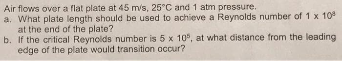 Air flows over a flat plate at 45 m/s, 25°C and 1 atm pressure.
a. What plate length should be used to achieve a Reynolds number of 1 x 108
at the end of the plate?
b.
If the critical Reynolds number is 5 x 105, at what distance from the leading
edge of the plate would transition occur?