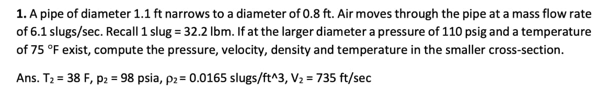 1. A pipe of diameter 1.1 ft narrows to a diameter of 0.8 ft. Air moves through the pipe at a mass flow rate
of 6.1 slugs/sec. Recall 1 slug = 32.2 lbm. If at the larger diameter a pressure of 110 psig and a temperature
of 75 °F exist, compute the pressure, velocity, density and temperature in the smaller cross-section.
Ans. T₂ = 38 F, P2 = 98 psia, p2 = 0.0165 slugs/ft^3, V₂ = 735 ft/sec