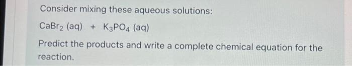 Consider mixing these aqueous solutions:
CaBr₂ (aq) + K3PO4 (aq)
Predict the products and write a complete chemical equation for the
reaction.