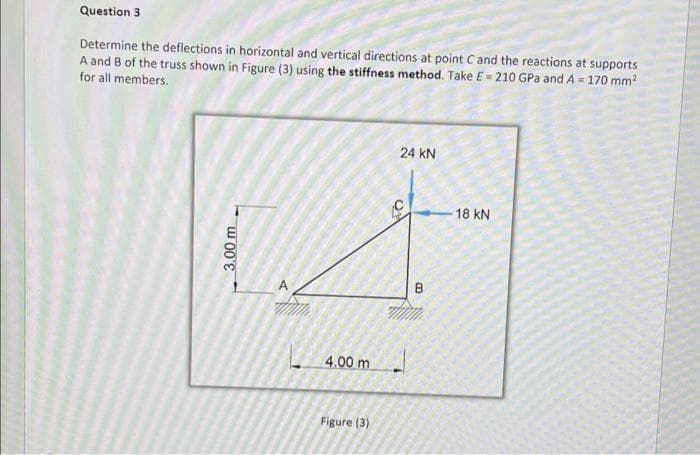 Question 3
Determine the deflections in horizontal and vertical directions at point C and the reactions at supports
A and B of the truss shown in Figure (3) using the stiffness method. Take E = 210 GPa and A = 170 mm²
for all members.
24 KN
3.00 m
4.00 m
Figure (3)
C
B
18 KN