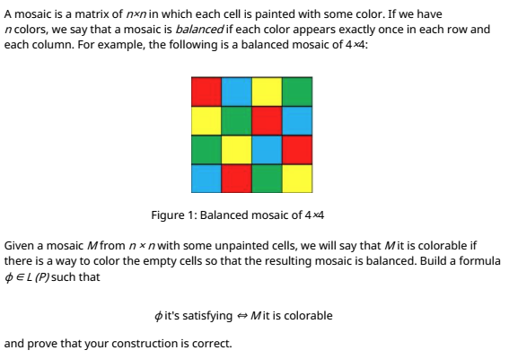 A mosaic is a matrix of nxn in which each cell is painted with some color. If we have
n colors, we say that a mosaic is balanced if each color appears exactly once in each row and
each column. For example, the following is a balanced mosaic of 4x4:
Figure 1: Balanced mosaic of 4x4
Given a mosaic Mfrom n x n with some unpainted cells, we will say that Mit is colorable if
there is a way to color the empty cells so that the resulting mosaic is balanced. Build a formula
PEL (P)such that
pit's satisfying + Mit is colorable
and prove that your construction is correct.
