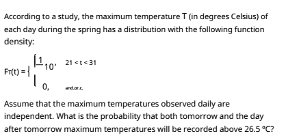 According to a study, the maximum temperature T (in degrees Celsius) of
each day during the spring has a distribution with the following function
density:
21 <t<31
10'
Fr(t) = {
0,
and.or.c.
Assume that the maximum temperatures observed daily are
independent. What is the probability that both tomorrow and the day
after tomorrow maximum temperatures will be recorded above 26.5 °C?
