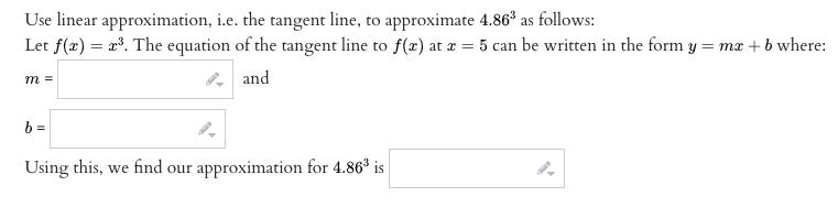 Use linear approximation, i.e. the tangent line, to approximate 4.86³ as follows:
Let f(x) = x³. The equation of the tangent line to f(x) at x = 5 can be written in the form y = mx + b where:
and
m =
b=
Using this, we find our approximation for 4.86³ is