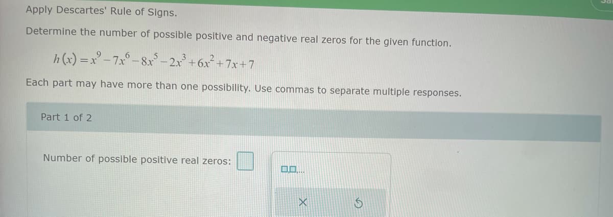 Apply Descartes' Rule of Signs.
Determine the number of possible positive and negative real zeros for the given function.
h(x)=x²-7x°- 8x³ - 2x³ +6x² +7x+7
Each part may have more than one possibility. Use commas to separate multiple responses.
Part 1 of 2
Number of possible positive real zeros:
0.0.
X