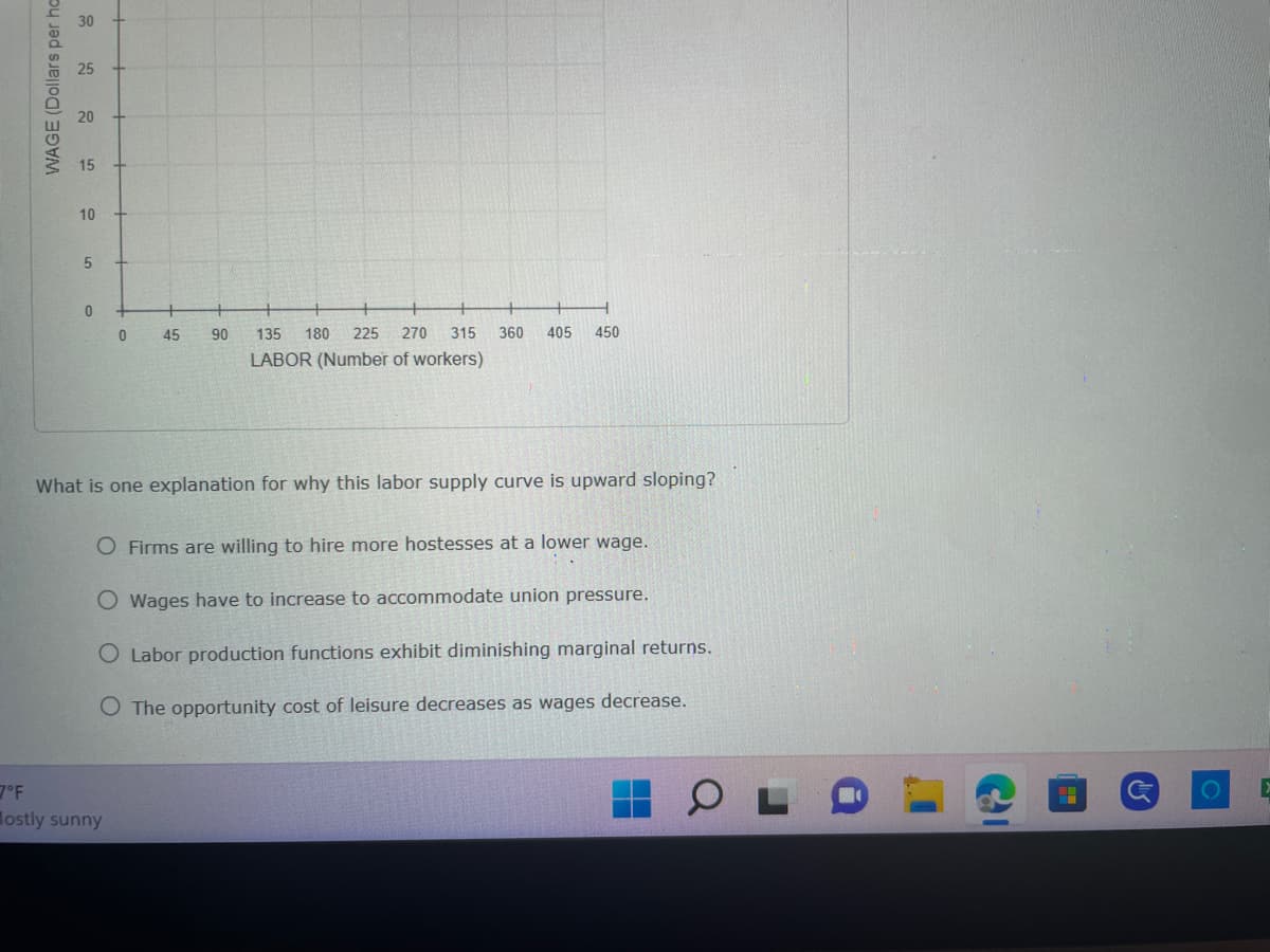 7°F
WAGE (Dollars per ha
30
20
15
10
5
0
0
45
ostly sunny
90
135 180 225 270 315 360 405 450
LABOR (Number of workers)
What is one explanation for why this labor supply curve is upward sloping?
O Firms are willing to hire more hostesses at a lower wage.
O Wages have to increase to accommodate union pressure.
O Labor production functions exhibit diminishing marginal returns.
O The opportunity cost of leisure decreases as wages decrease.
▸