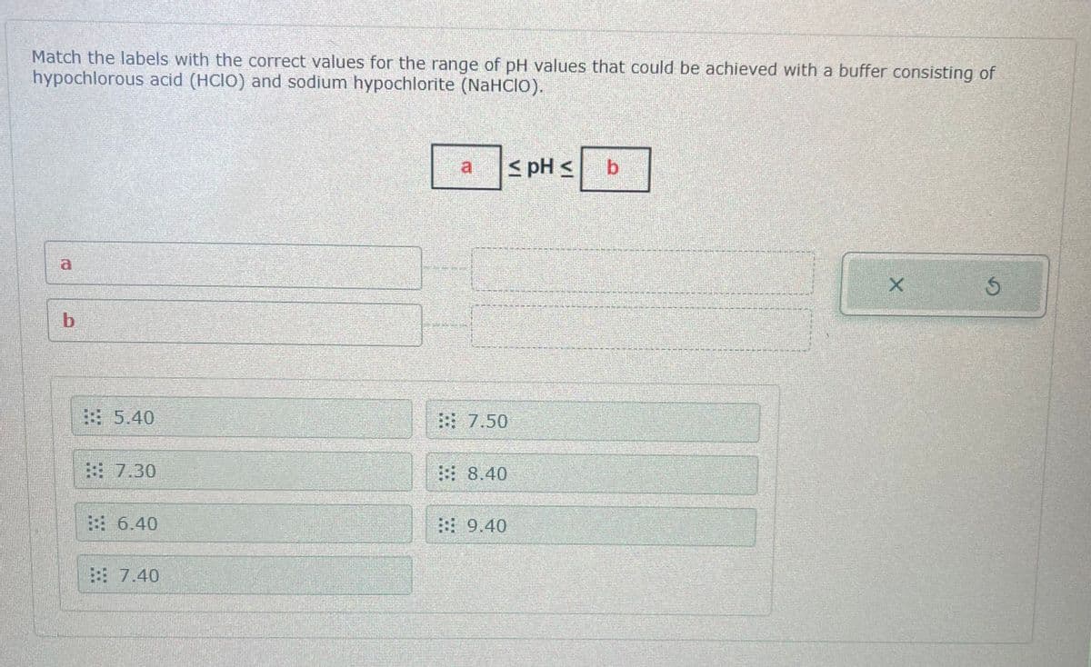 Match the labels with the correct values for the range of pH values that could be achieved with a buffer consisting of
hypochlorous acid (HCIO) and sodium hypochlorite (NaHCIO).
b
5.40
7.30
:: 6.40
:: 7.40
7.50
8.40
9.40
≤ pH s
b
X
S