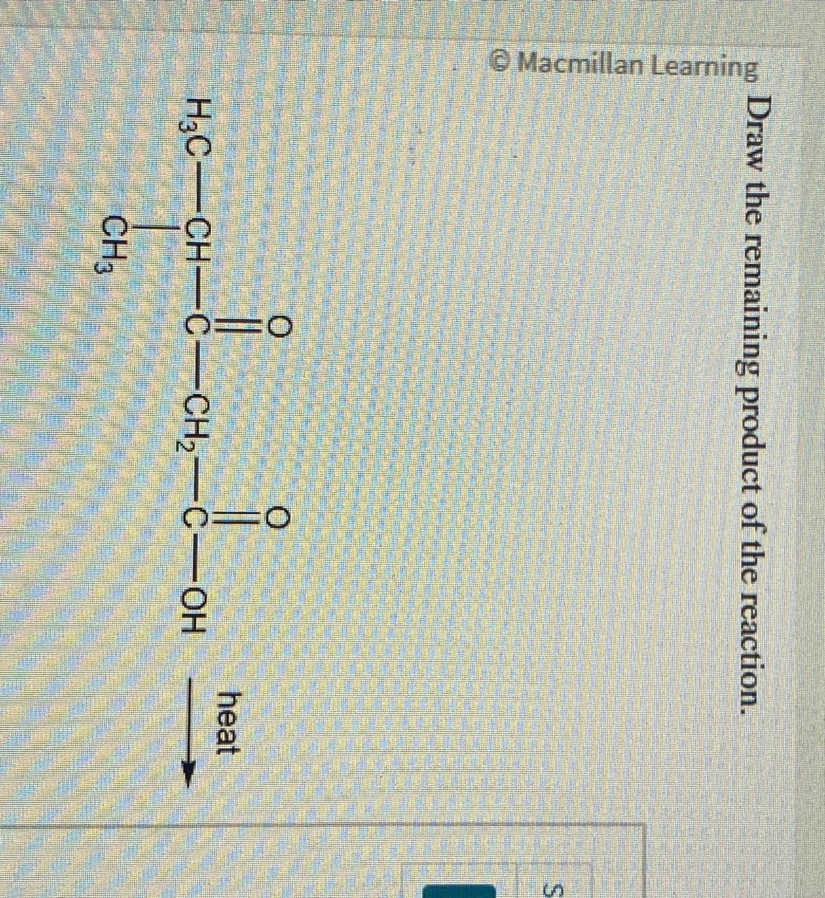 Macmillan Learning
Draw the remaining product of the reaction.
O=0
CH3
0=0
H3C-CH-C-CH₂-C-OH
heat
IS