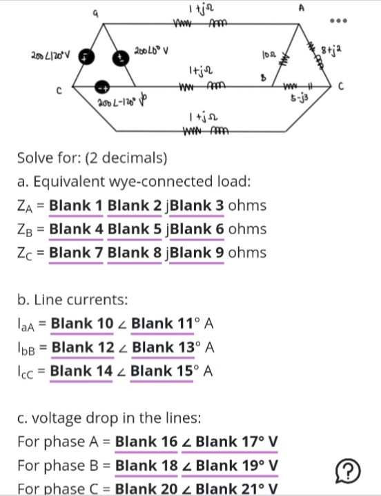 2004120°V
с
Icc
200 L-120°
b. Line currents:
laA = Blank 10
bB = Blank 12
200 40° V
= Blank 14
1+joz
VANNY AFFA
Itjor
1 +jsz
Solve for: (2 decimals)
a. Equivalent wye-connected load:
ZA= Blank 1 Blank 2 jBlank 3 ohms
ZB = Blank 4 Blank 5 jBlank 6 ohms
Zc = Blank 7 Blank 8 jBlank 9 ohms
10.12
Blank 11° A
Blank 13° A
Blank 15° A
B
c. voltage drop in the lines:
For phase A = Blank 16 < Blank 17° V
For phase B = Blank 182 Blank 19° V
For phase C Blank 20 z Blank 21° V
8+ja
C