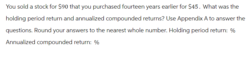 You sold a stock for $90 that you purchased fourteen years earlier for $45. What was the
holding period return and annualized compounded returns? Use Appendix A to answer the
questions. Round your answers to the nearest whole number. Holding period return: %
Annualized compounded return: %