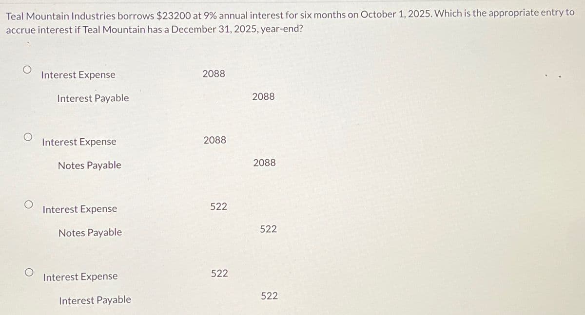 Teal Mountain Industries borrows $23200 at 9% annual interest for six months on October 1, 2025. Which is the appropriate entry to
accrue interest if Teal Mountain has a December 31, 2025, year-end?
Interest Expense
Interest Payable
Interest Expense
Notes Payable
Interest Expense
Notes Payable
Interest Expense
Interest Payable
2088
2088
522
522
2088
2088
522
522