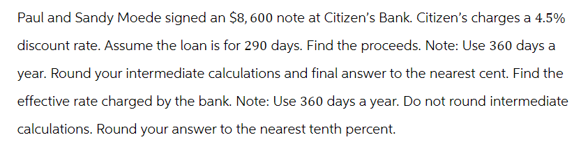 Paul and Sandy Moede signed an $8,600 note at Citizen's Bank. Citizen's charges a 4.5%
discount rate. Assume the loan is for 290 days. Find the proceeds. Note: Use 360 days a
year. Round your intermediate calculations and final answer to the nearest cent. Find the
effective rate charged by the bank. Note: Use 360 days a year. Do not round intermediate
calculations. Round your answer to the nearest tenth percent.