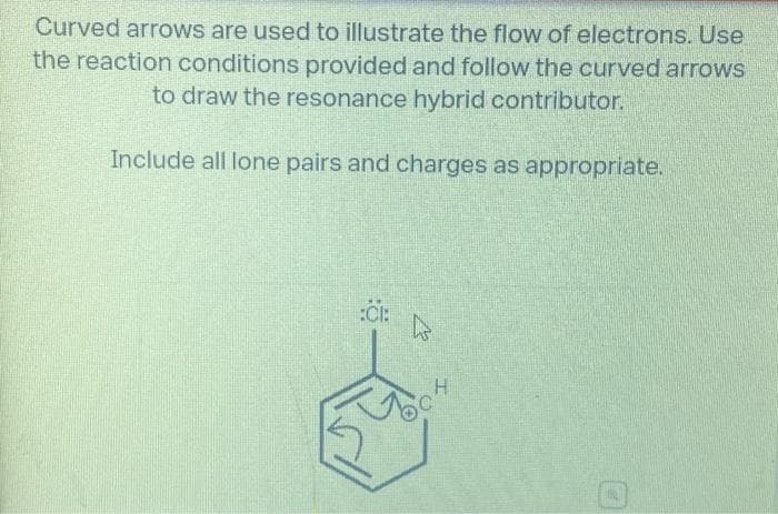 Curved arrows are used to illustrate the flow of electrons. Use
the reaction conditions provided and follow the curved arrows
to draw the resonance hybrid contributor.
Include all lone pairs and charges as appropriate.
:Öl:
k
H