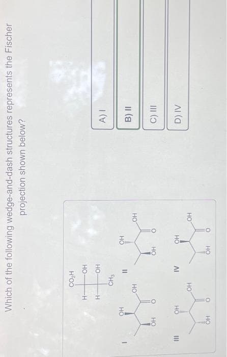 M
OH
Which of the following wedge-and-dash structures represents the Fischer
projection shown below?
OH
OH
OH
Н-
H-
CO₂H
CH3
OH
OH
OH
OH
11
IV
OH
OH
OH
OH
OH
OH
A) I
B) II
C) III
D) IV