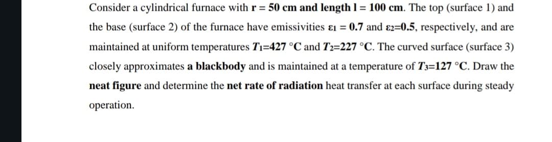 Consider a cylindrical furnace with r = 50 cm and length 1 = 100 cm. The top (surface 1) and
the base (surface 2) of the furnace have emissivities &1 = 0.7 and 2=0.5, respectively, and are
maintained at uniform temperatures T₁-427 °C and T2=227 °C. The curved surface (surface 3)
closely approximates a blackbody and is maintained at a temperature of T3=127 °C. Draw the
neat figure and determine the net rate of radiation heat transfer at each surface during steady
operation.