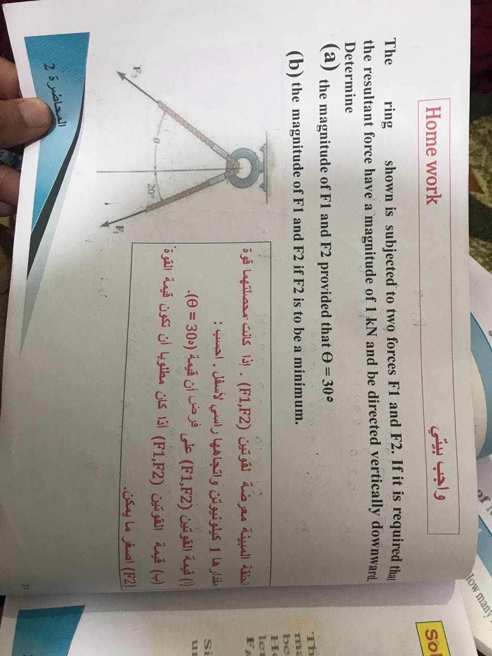 How many
Home work
واجب بيتي
So
The
ring
shown is subjected to two forces F1 and F2. If it is required tha
the resultant force have a magnitude of 1 kN and be directed vertically downward.
Determine
(a) the magnitude of F1 and F2 provided that e = 30°
(b) the magnitude of F1 and F2 if F2 is to be a minimum.
Th
ma
be
الحلقة المبينة معرضة لقوتين )F1,F2(. إذا كانت محصلتهما قوة
ler
مقدارها 1 کیلونيوتن واتجاه ها راسي لأسفل . احسب :
)( قيمة القوتين )F1,F2( على فرض أن قيمة )305 = 0(.
)ب( قيمة القوتين )F1,F2( أذا كان مطلوبا أن تكون قيمة القوة
Si
20
F2
()F2( اصغر ما يمكن.
المحاضرة 2
31
