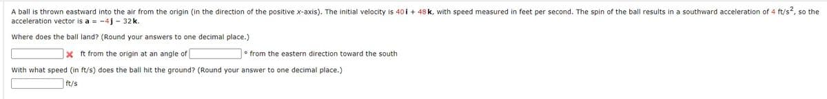 A ball is thrown eastward into the air from the origin (in the direction of the positive x-axis). The initial velocity is 40 i +48 k, with speed measured in feet per second. The spin of the ball results in a southward acceleration of 4 ft/s², so the
acceleration vector is a = -4j - 32k.
Where does the ball land? (Round your answers to one decimal place.)
X ft from the origin at an angle of
from the eastern direction toward the south
With what speed (in ft/s) does the ball hit the ground? (Round your answer to one decimal place.)
ft/s