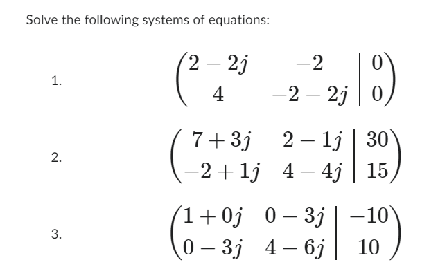 ## Solving Systems of Equations

### Task
Solve the following systems of equations:

1. 
   \[
   \begin{pmatrix}
   2 - 2j & -2 & \big| & 0 \\
   4 & -2 - 2j & \big| & 0
   \end{pmatrix}
   \]

2. 
   \[
   \begin{pmatrix}
   7 + 3j & 2 - 1j & \big| & 30 \\
   -2 + 1j & 4 - 4j & \big| & 15
   \end{pmatrix}
   \]

3. 
   \[
   \begin{pmatrix}
   1 + 0j & 0 - 3j & \big| & -10 \\
   0 - 3j & 4 - 6j & \big| & 10
   \end{pmatrix}
   \]

### Explanation

These matrices represent systems of linear equations in complex numbers. Each row corresponds to an equation, with the terms on the left of the vertical bar representing the coefficients for each variable, and the number on the right representing the constant. The goal is to solve for the variables that satisfy all equations in the system.