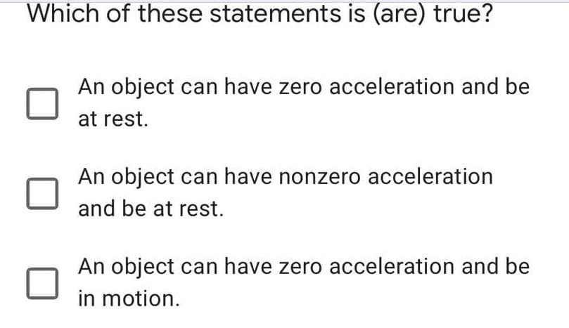 Which of these statements is (are) true?
An object can have zero acceleration and be
at rest.
An object can have nonzero acceleration
and be at rest.
An object can have zero acceleration and be
in motion.
