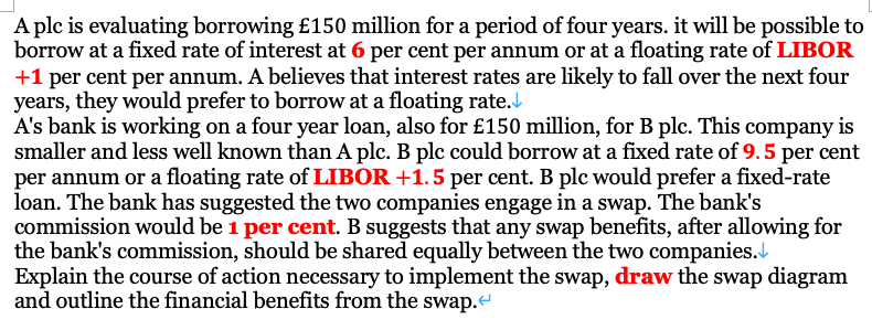 A plc is evaluating borrowing £150 million for a period of four years. it will be possible to
borrow at a fixed rate of interest at 6 per cent per annum or at a floating rate of LIBOR
+1 per cent per annum. A believes that interest rates are likely to fall over the next four
years, they would prefer to borrow at a floating rate.
A's bank is working on a four year loan, also for £150 million, for B plc. This company is
smaller and less well known than A plc. B plc could borrow at a fixed rate of 9.5 per cent
per annum or a floating rate of LIBOR +1.5 per cent. B plc would prefer a fixed-rate
loan. The bank has suggested the two companies engage in a swap. The bank's
commission would be 1 per cent. B suggests that any swap benefits, after allowing for
the bank's commission, should be shared equally between the two companies.
Explain the course of action necessary to implement the swap, draw the swap diagram
and outline the financial benefits from the swap.
