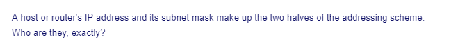 A host or router's IP address and its subnet mask make up the two halves of the addressing scheme.
Who are they, exactly?