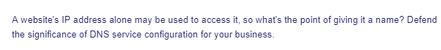 A website's IP address alone may be used to access it, so what's the point of giving it a name? Defend
the significance of DNS service configuration for your business.