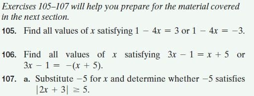 Exercises 105–107 will help you prepare for the material covered
in the next section.
105. Find all values of x satisfying 1 – 4x = 3 or 1 – 4x = -3.
106. Find all values of x satisfying 3x – 1 = x + 5 or
3x – 1 = -(x + 5).
107. a. Substitute -5 for x and determine whether -5 satisfies
|2x + 3| 2 5.
