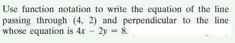 Use function notation to write the equation of the line
passing through (4, 2) and perpendicular to the line
whose equation is 4x – 2y = 8.
