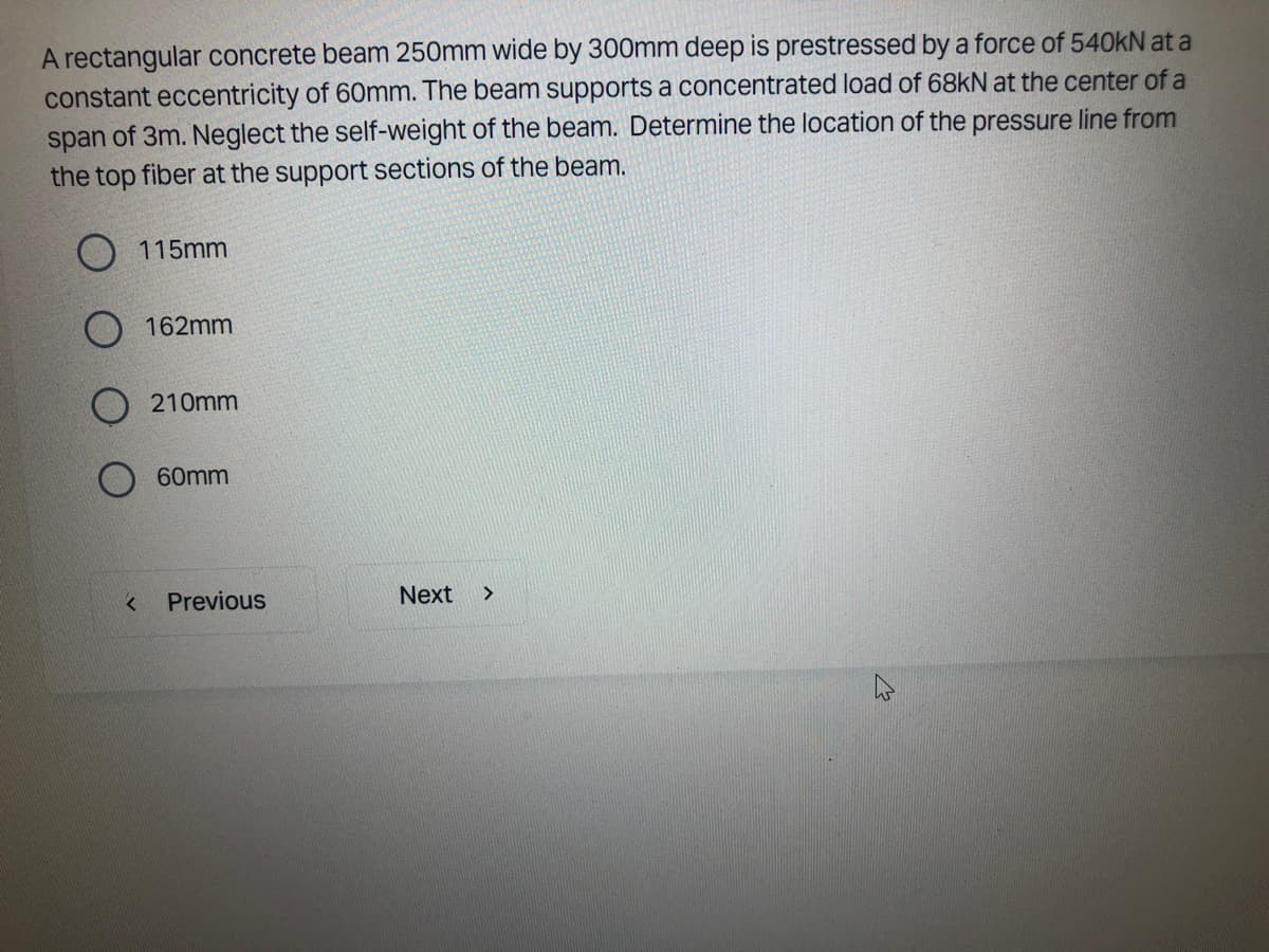 A rectangular concrete beam 250mm wide by 300mm deep is prestressed by a force of 540kN at a
constant eccentricity of 60mm. The beam supports a concentrated load of 68kN at the center of a
span of 3m. Neglect the self-weight of the beam. Determine the location of the pressure line from
the top fiber at the support sections of the beam.
O 115mm
<
162mm
210mm
60mm
Previous
Next >