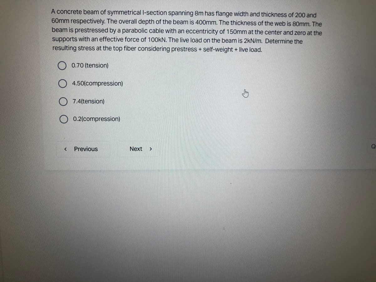 A concrete beam of symmetrical l-section spanning 8m has flange width and thickness of 200 and
60mm respectively. The overall depth of the beam is 400mm. The thickness of the web is 80mm. The
beam is prestressed by a parabolic cable with an eccentricity of 150mm at the center and zero at the
supports with an effective force of 100kN. The live load on the beam is 2kN/m. Determine the
resulting stress at the top fiber considering prestress + self-weight + live load.
0.70 (tension)
<
4.50(compression)
7.4(tension)
0.2(compression)
Previous
Next >
Qu