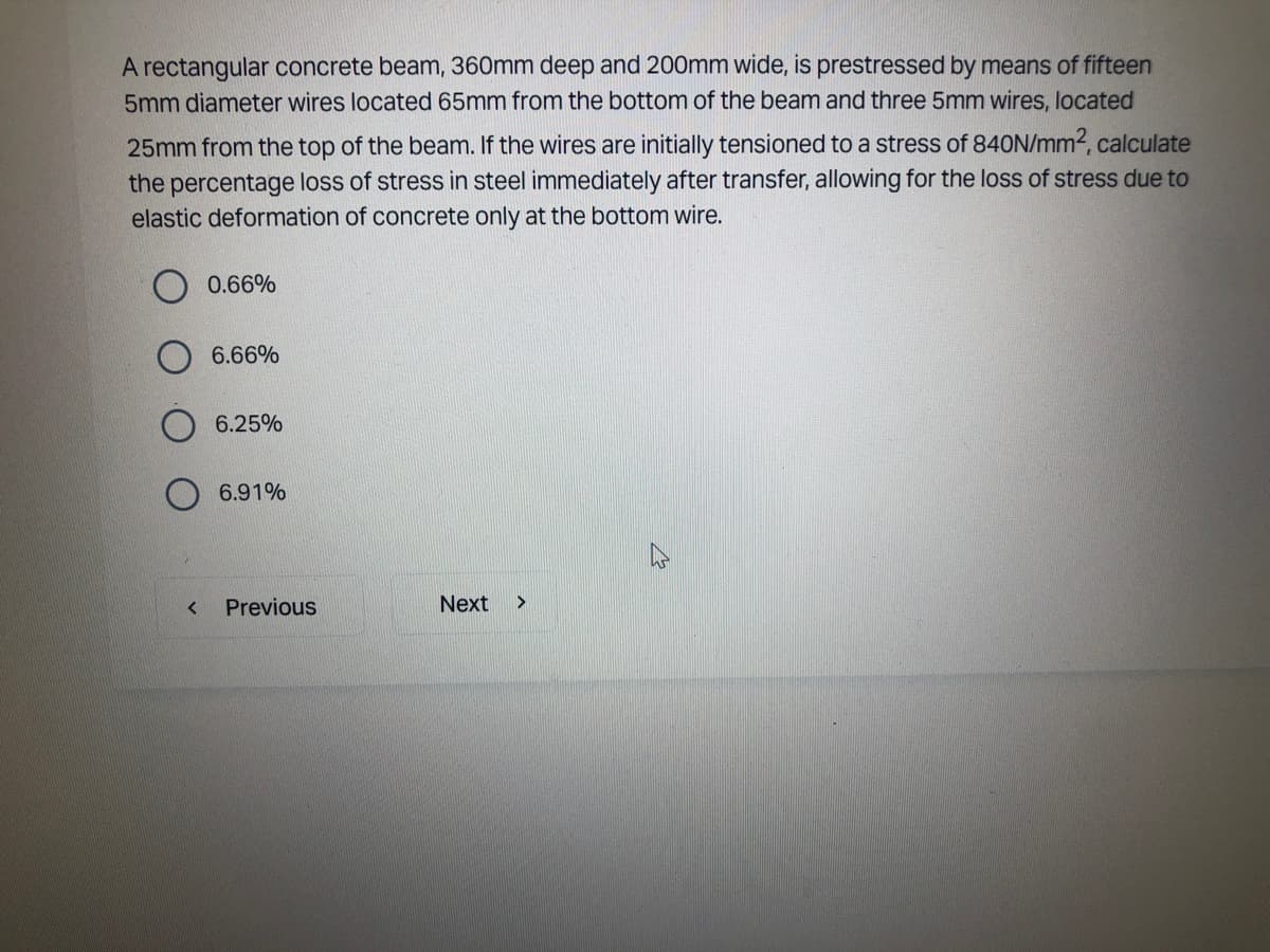 A rectangular concrete beam, 360mm deep and 200mm wide, is prestressed by means of fifteen
5mm diameter wires located 65mm from the bottom of the beam and three 5mm wires, located
25mm from the top of the beam. If the wires are initially tensioned to a stress of 840N/mm², calculate
the percentage loss of stress in steel immediately after transfer, allowing for the loss of stress due to
elastic deformation of concrete only at the bottom wire.
<
0.66%
6.66%
6.25%
6.91%
Previous
Next >