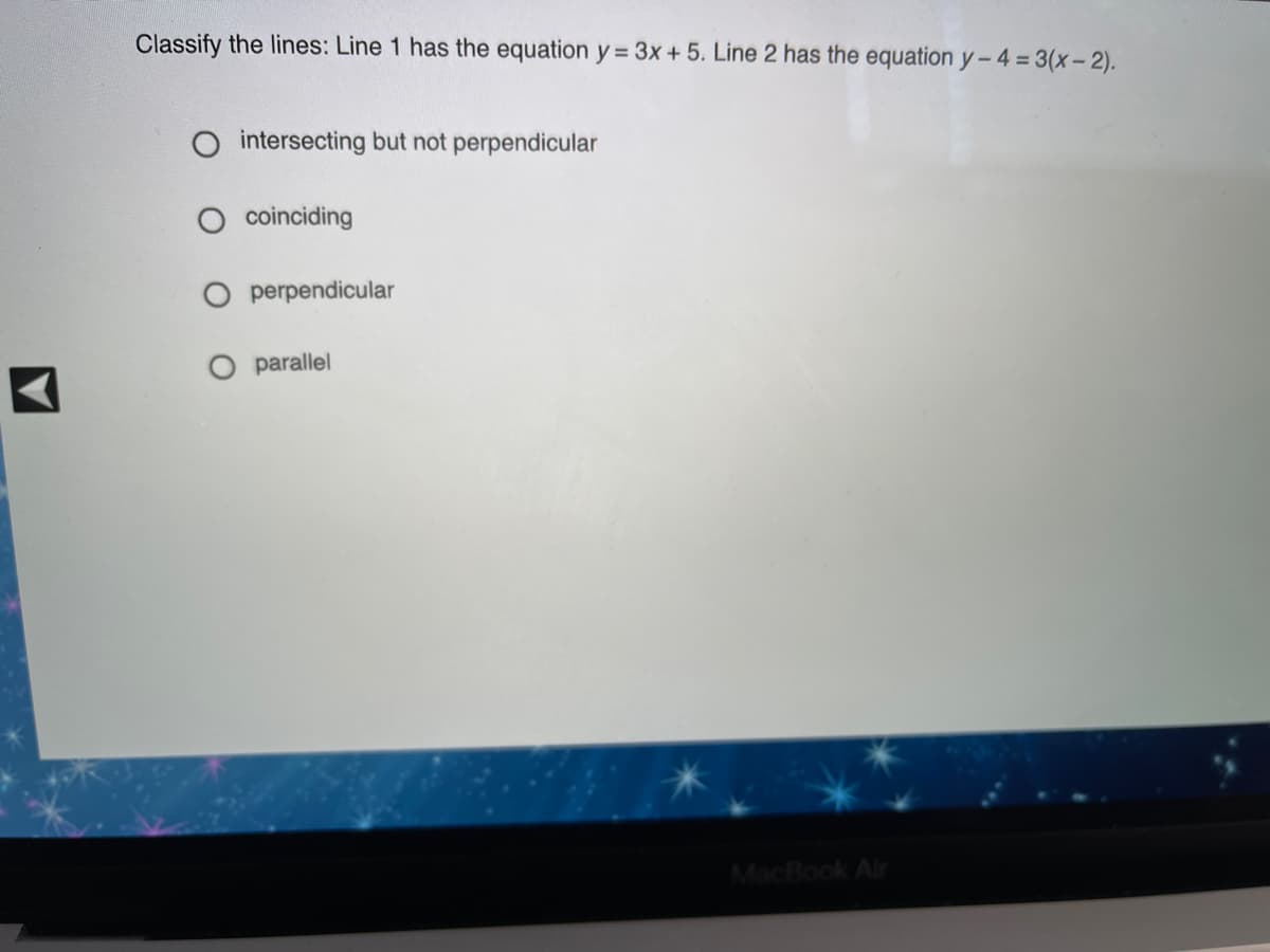 Classify the lines: Line 1 has the equation y = 3x + 5. Line 2 has the equation y- 4 = 3(x-2).
intersecting but not perpendicular
coinciding
O perpendicular
O parallel
MacBook Air
