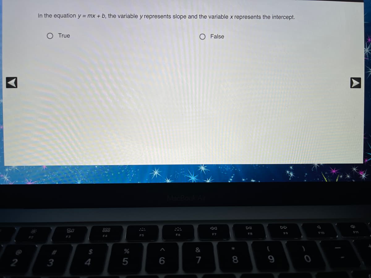 In the equation y = mx + b, the variable y represents slope and the variable x represents the intercept.
O True
O False
MacBookA
DII
DD
80
F8
F9
F10
F5
F6
F7
F2
F3
F4
%24
&
3
4
6
7
8
9
