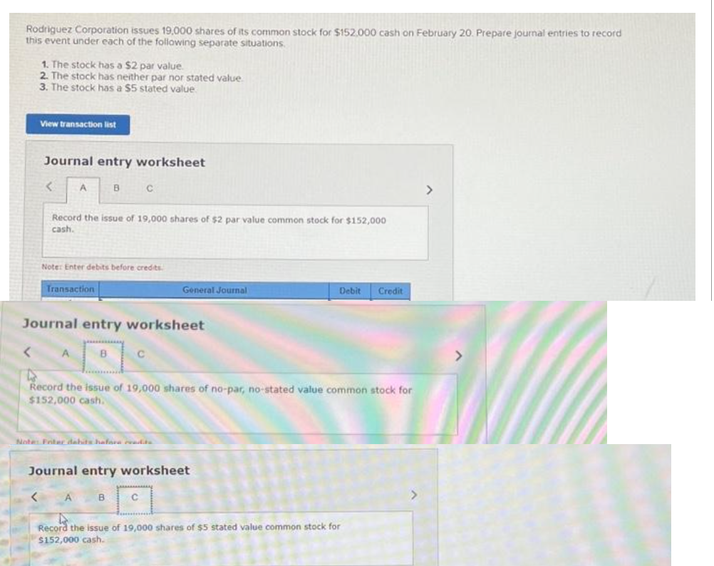 Rodriguez Corporation issues 19,000 shares of its common stock for $152.000 cash on February 20. Prepare journal entries to record
this event under each of the following separate situations.
1. The stock has a $2 par value.
2. The stock has neither par nor stated value.
3. The stock has a $5 stated value
View transaction list
Journal entry worksheet
<
<
A
Record the issue of 19,000 shares of $2 par value common stock for $152,000
cash.
Transaction
Note: Enter debits before credits.
A
B
Journal entry worksheet
B
с
C
Note: Foter dabits hafore readits
B
4
Record the issue of 19,000 shares of no-par, no-stated value common stock for
$152,000 cash.
General Journal
Journal entry worksheet
C
Debit Credit
Record the issue of 19,000 shares of $5 stated value common stock for
$152,000 cash.
>