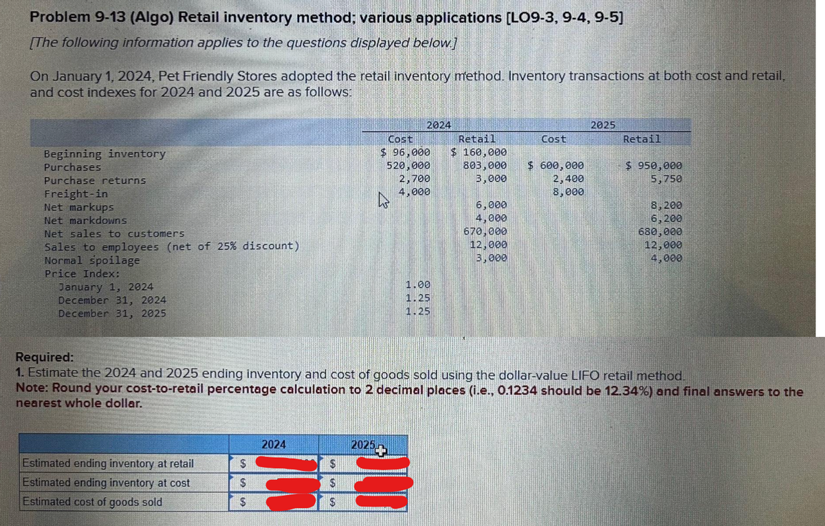 Problem 9-13 (Algo) Retail inventory method; various applications [LO9-3, 9-4, 9-5]
[The following information applies to the questions displayed below.]
On January 1, 2024, Pet Friendly Stores adopted the retail inventory method. Inventory transactions at both cost and retail,
and cost indexes for 2024 and 2025 are as follows:
Beginning inventory
Purchases
Purchase returns
Freight-in
Net markups
Net markdowns
Net sales to customers
Sales to employees (net of 25% discount)
Normal spoilage
Price Index:
January 1, 2024
December 31, 2024
December 31, 2025
Estimated ending inventory at retail
Estimated ending inventory at cost
Estimated cost of goods sold
$
$
$
2024
$
$
$
2024
Cost
Retail
$ 96,000 $ 160,000
520,000
2,700
4.000
803,000
3,000
2025H
1.00
1.25
1.25
6,000
4,000
670,000
12,000
3,000
Cost
$ 600,000
2,400
8,000
Required:
1. Estimate the 2024 and 2025 ending inventory and cost of goods sold using the dollar-value LIFO retail method.
Note: Round your cost-to-retail percentage calculation to 2 decimal places (i.e., 0.1234 should be 12.34%) and final answers to the
nearest whole dollar.
2025
Retail
$ 950,000
5,750
8,200
6,200
680,000
12,000
4,000